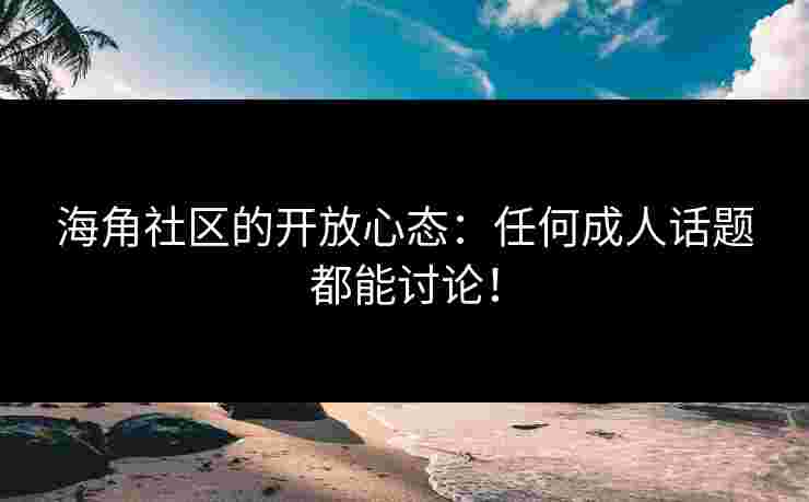 海角社区的开放心态：任何成人话题都能讨论！
