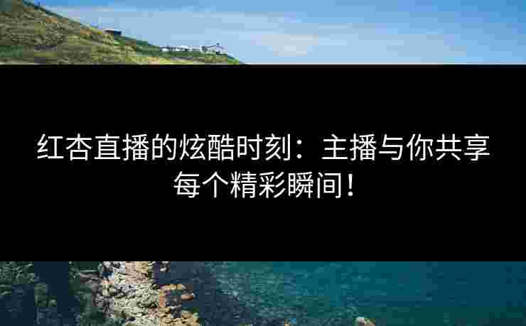 红杏直播的炫酷时刻：主播与你共享每个精彩瞬间！