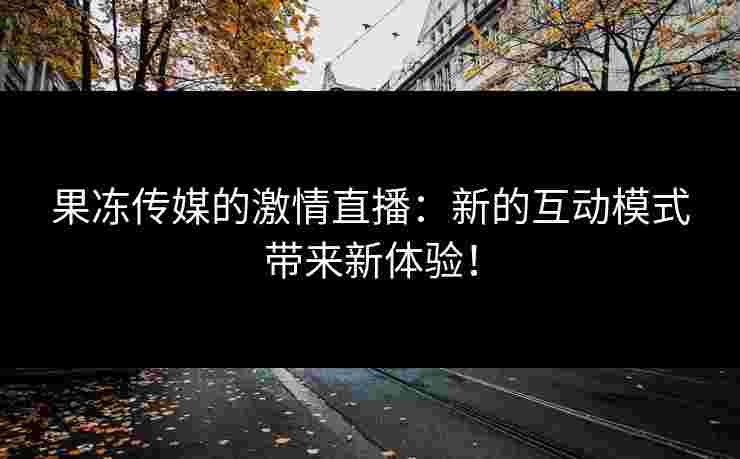 果冻传媒的激情直播：新的互动模式带来新体验！