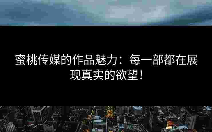 蜜桃传媒的作品魅力：每一部都在展现真实的欲望！