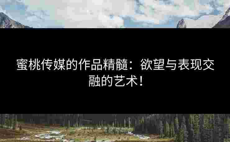蜜桃传媒的作品精髓：欲望与表现交融的艺术！