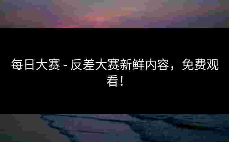 每日大赛 - 反差大赛新鲜内容，免费观看！