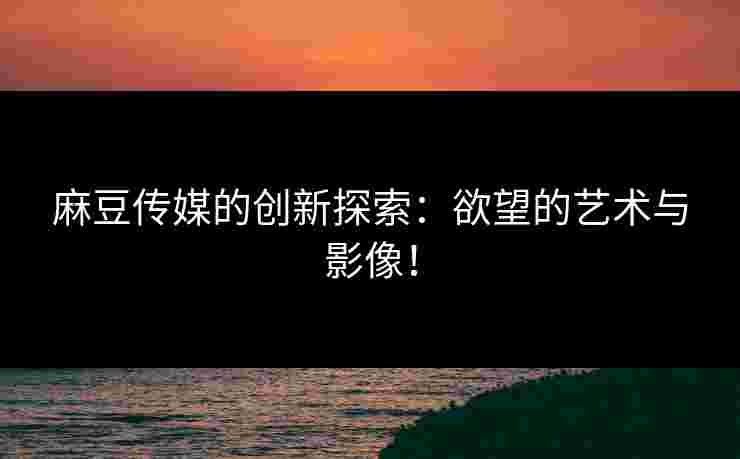 麻豆传媒的创新探索：欲望的艺术与影像！