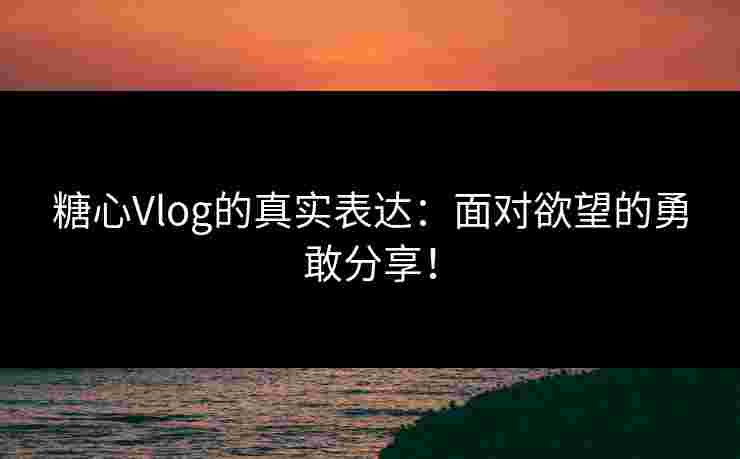 糖心Vlog的真实表达：面对欲望的勇敢分享！