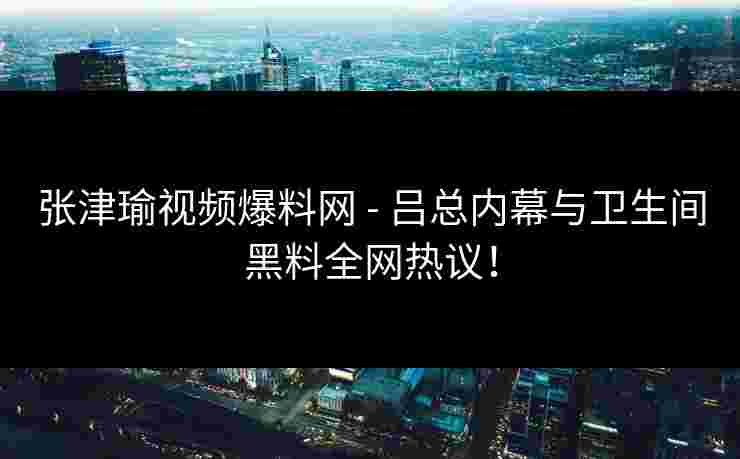 张津瑜视频爆料网 - 吕总内幕与卫生间黑料全网热议！