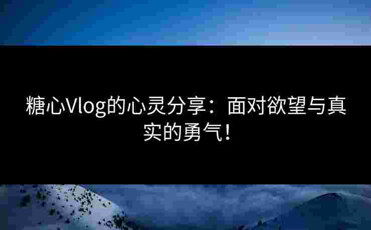 糖心Vlog的心灵分享：面对欲望与真实的勇气！