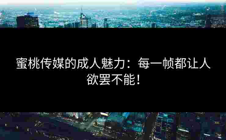 蜜桃传媒的成人魅力：每一帧都让人欲罢不能！