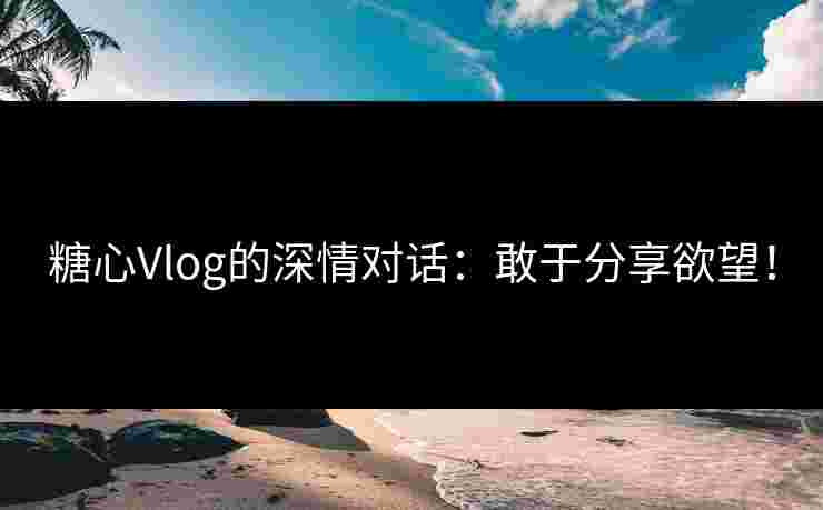 糖心Vlog的深情对话：敢于分享欲望！
