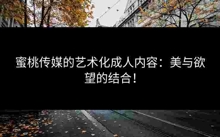蜜桃传媒的艺术化成人内容：美与欲望的结合！