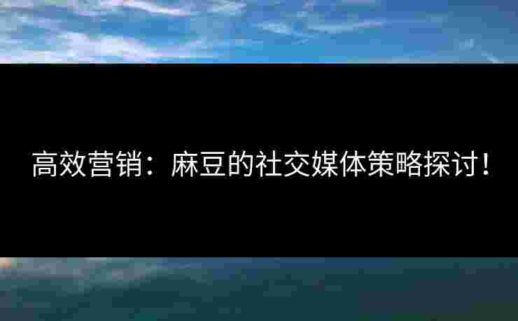 高效营销：麻豆的社交媒体策略探讨！