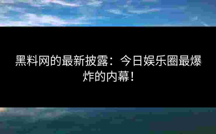 黑料网的最新披露：今日娱乐圈最爆炸的内幕！