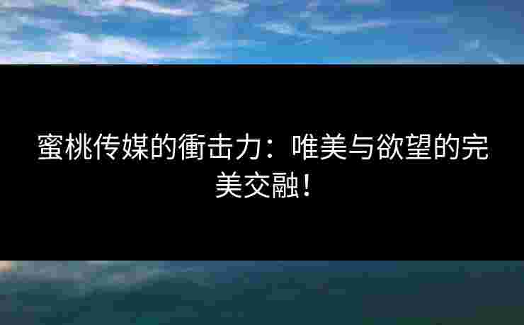 蜜桃传媒的衝击力：唯美与欲望的完美交融！