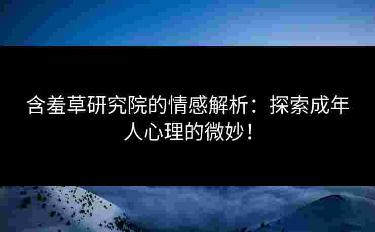 含羞草研究院的情感解析：探索成年人心理的微妙！