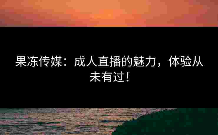 果冻传媒：成人直播的魅力，体验从未有过！