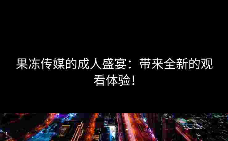 果冻传媒的成人盛宴：带来全新的观看体验！