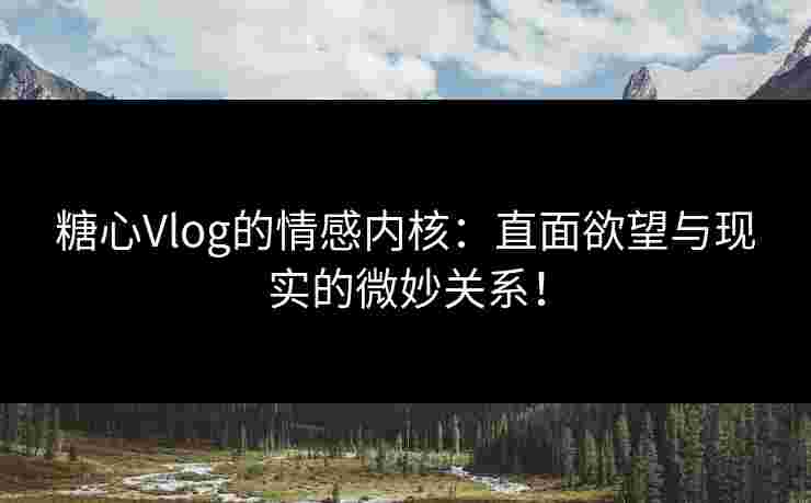 糖心Vlog的情感内核：直面欲望与现实的微妙关系！