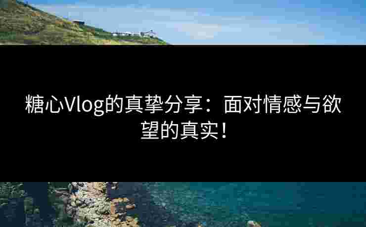 糖心Vlog的真挚分享：面对情感与欲望的真实！