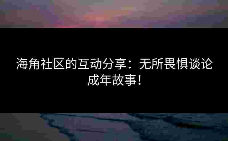 海角社区的互动分享：无所畏惧谈论成年故事！