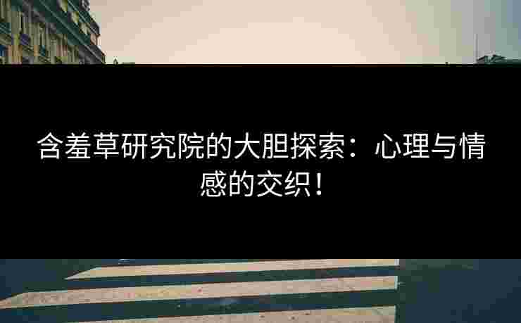 含羞草研究院的大胆探索：心理与情感的交织！