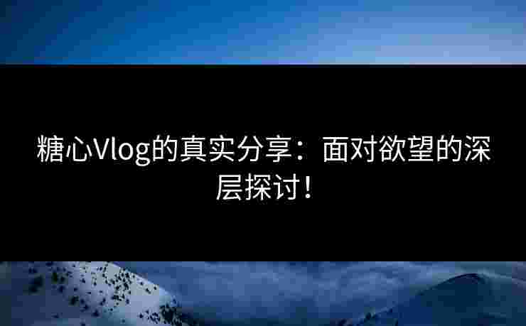 糖心Vlog的真实分享：面对欲望的深层探讨！