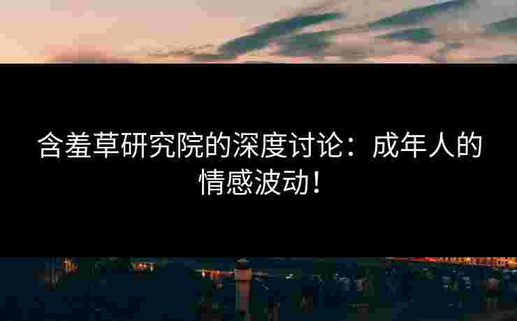 含羞草研究院的深度讨论:成年人的情感波动! 含羞草研究院的深度讨论:成年人的情感波动!