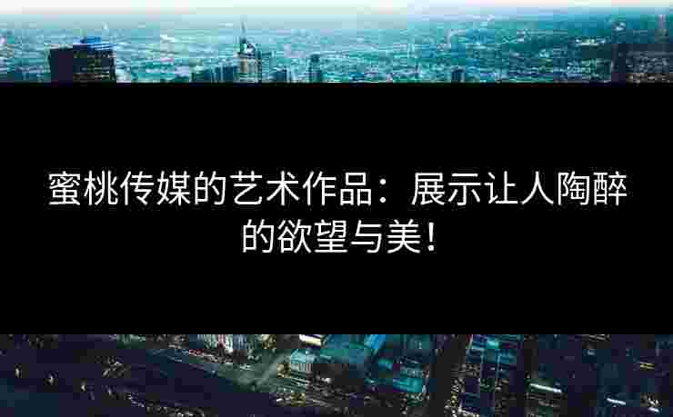 蜜桃传媒的艺术作品：展示让人陶醉的欲望与美！