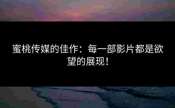 蜜桃传媒的佳作：每一部影片都是欲望的展现！