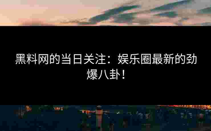黑料网的当日关注：娱乐圈最新的劲爆八卦！