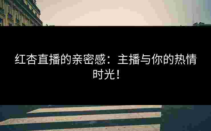 红杏直播的亲密感：主播与你的热情时光！