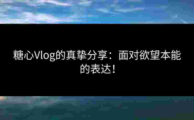 糖心Vlog的真挚分享：面对欲望本能的表达！