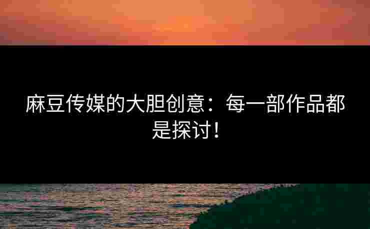 麻豆传媒的大胆创意：每一部作品都是探讨！