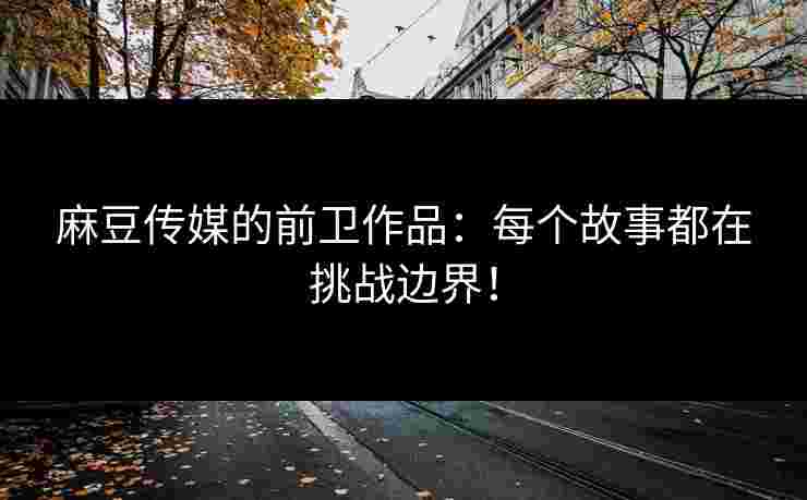 麻豆传媒的前卫作品：每个故事都在挑战边界！