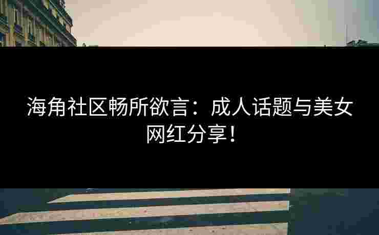 海角社区畅所欲言：成人话题与美女网红分享！