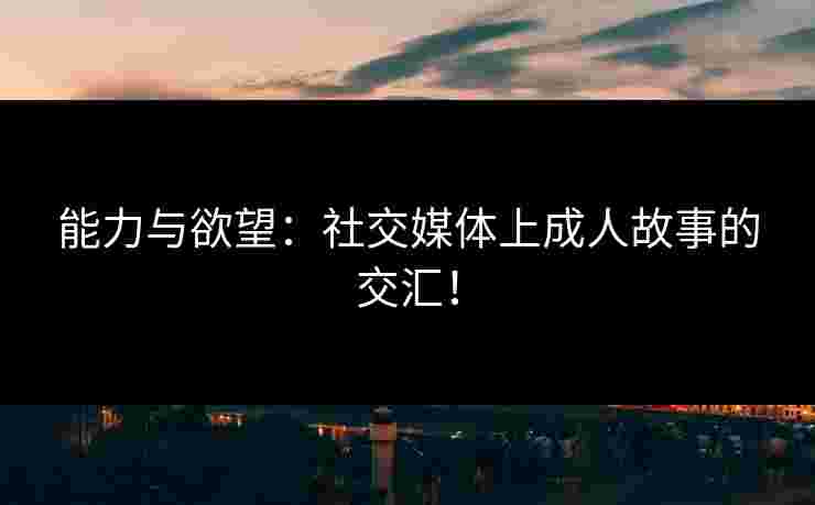 能力与欲望：社交媒体上成人故事的交汇！