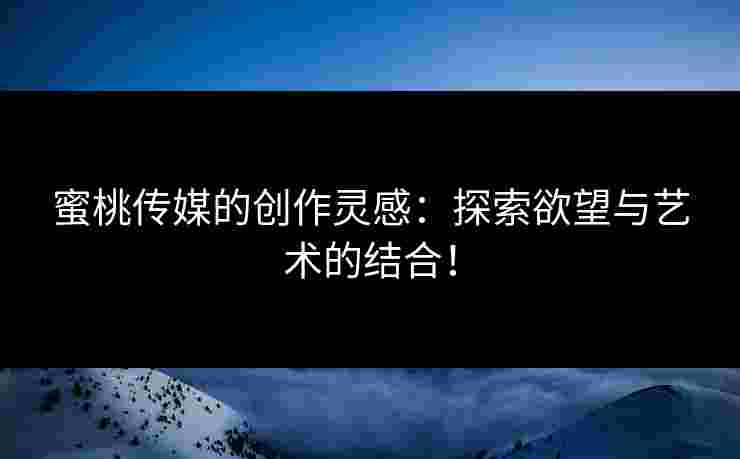 蜜桃传媒的创作灵感：探索欲望与艺术的结合！