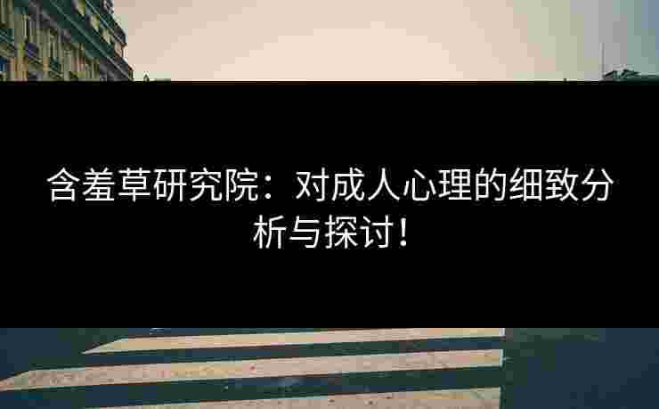 含羞草研究院：对成人心理的细致分析与探讨！