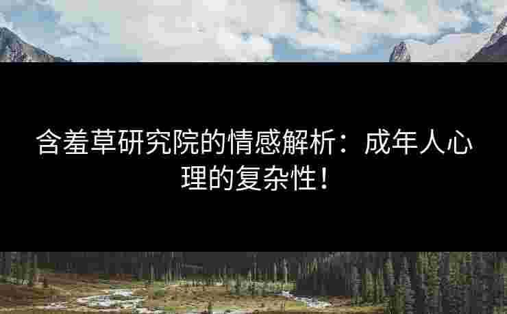 含羞草研究院的情感解析：成年人心理的复杂性！