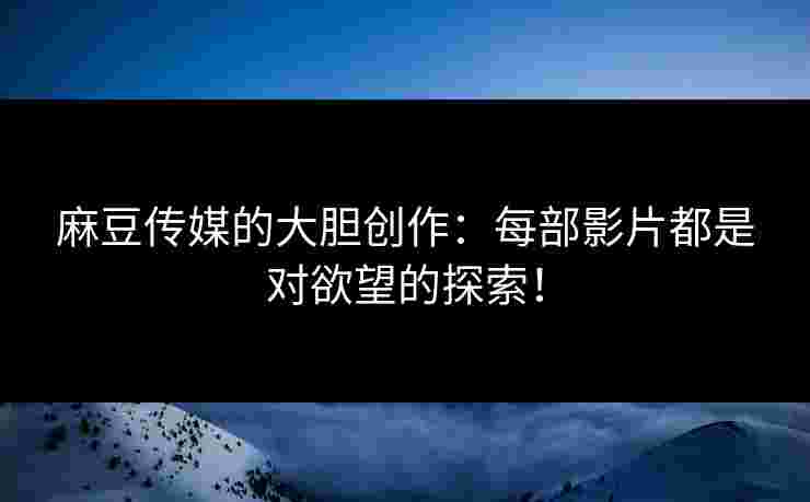 麻豆传媒的大胆创作：每部影片都是对欲望的探索！