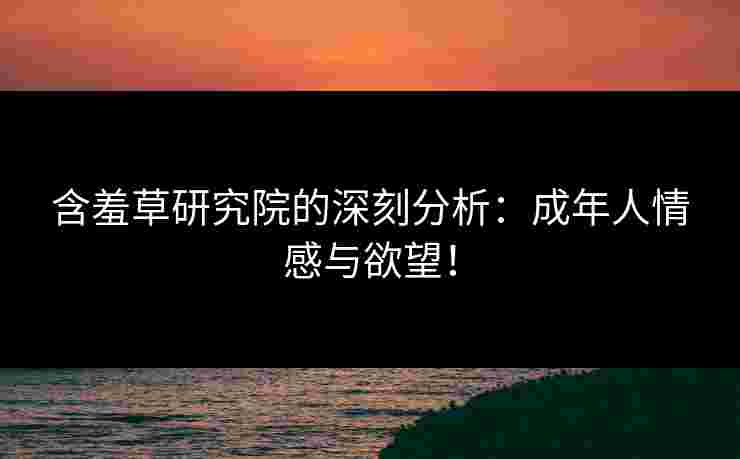 含羞草研究院的深刻分析：成年人情感与欲望！