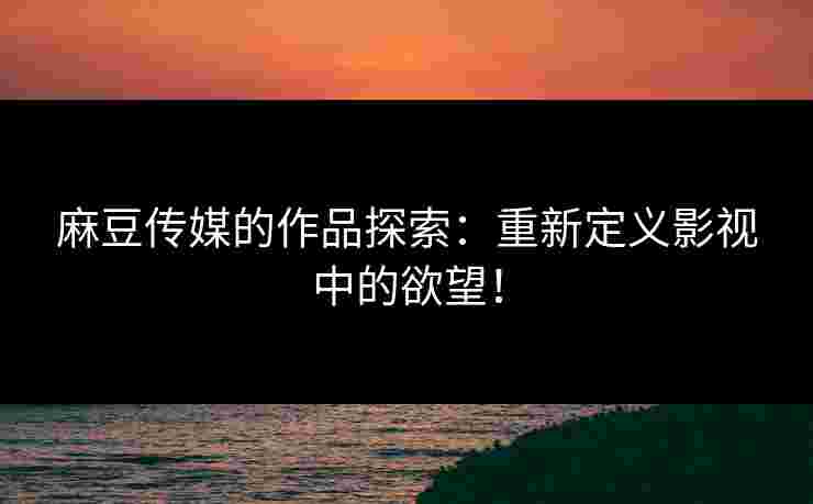 麻豆传媒的作品探索：重新定义影视中的欲望！