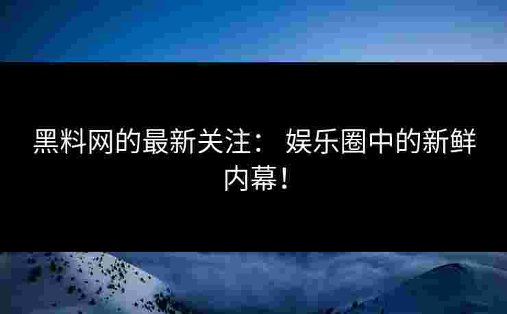 黑料网的最新关注： 娱乐圈中的新鲜内幕！