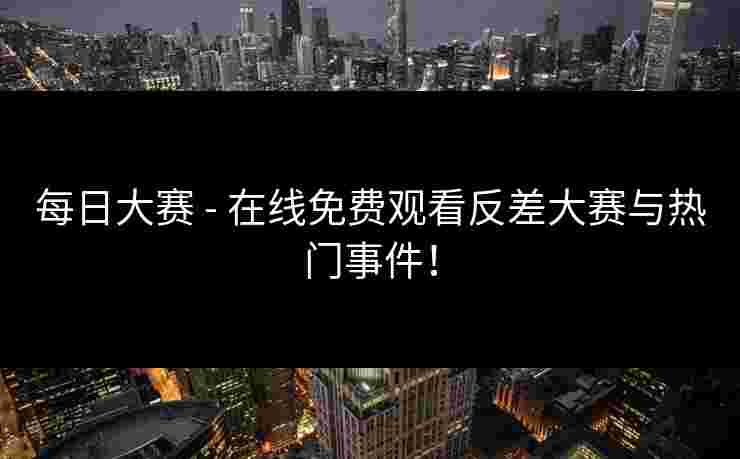 每日大赛 - 在线免费观看反差大赛与热门事件！