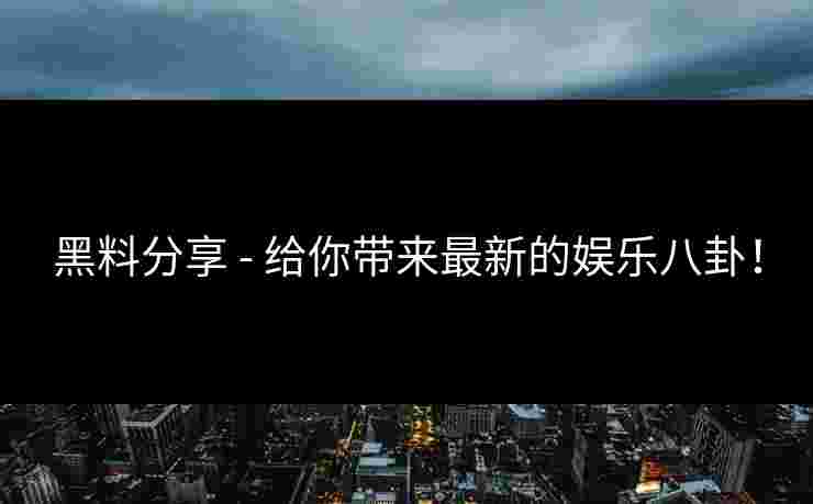 黑料分享 - 给你带来最新的娱乐八卦！