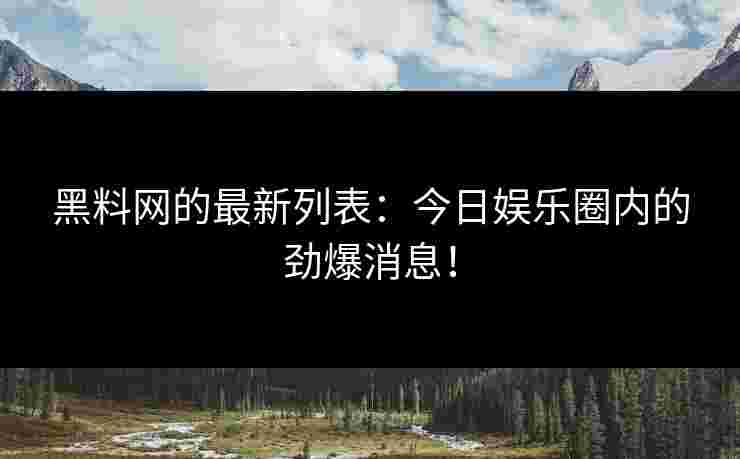 黑料网的最新列表：今日娱乐圈内的劲爆消息！