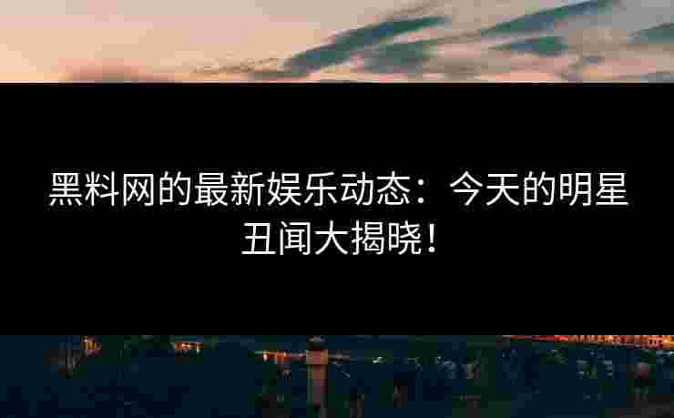 黑料网的最新娱乐动态：今天的明星丑闻大揭晓！