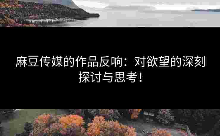 麻豆传媒的作品反响：对欲望的深刻探讨与思考！
