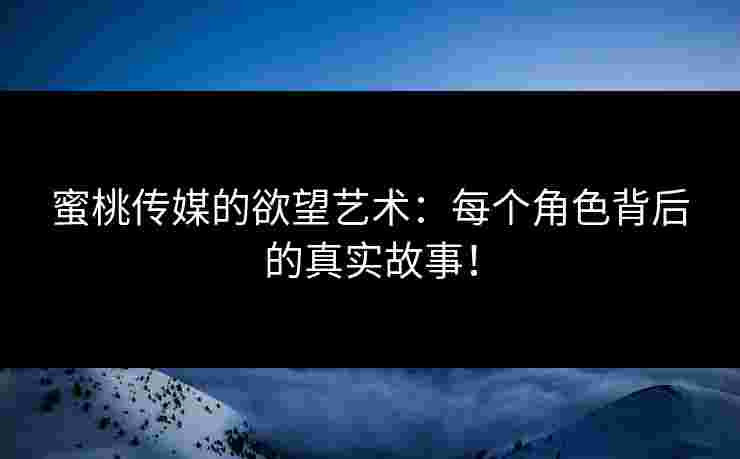 蜜桃传媒的欲望艺术：每个角色背后的真实故事！