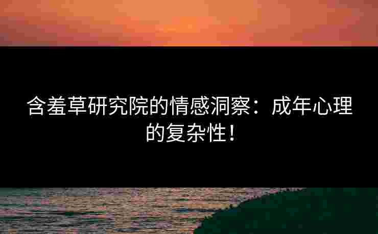含羞草研究院的情感洞察：成年心理的复杂性！