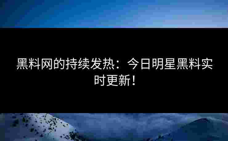 黑料网的持续发热：今日明星黑料实时更新！