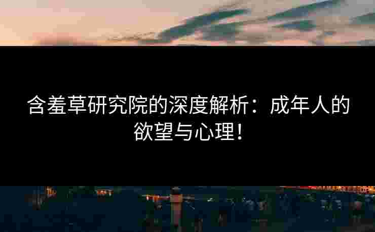 含羞草研究院的深度解析：成年人的欲望与心理！